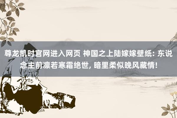 尊龙凯时官网进入网页 神国之上陆嫁嫁壁纸: 东说念主前凛若寒霜绝世, 暗里柔似晚风藏情!