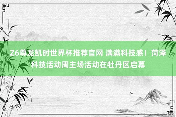 Z6尊龙凯时世界杯推荐官网 满满科技感!菏泽科技活动周主场活动在牡丹区启幕