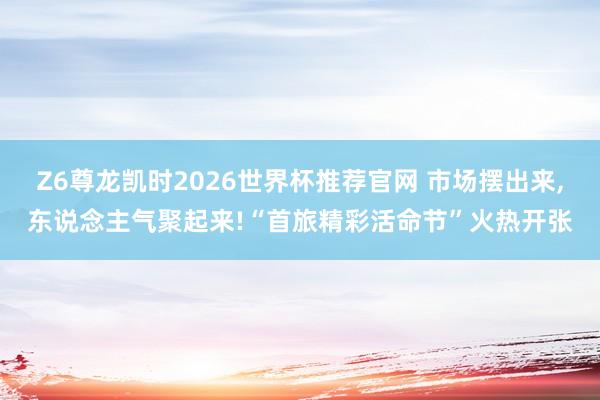 Z6尊龙凯时2026世界杯推荐官网 市场摆出来,东说念主气聚起来!“首旅精彩活命节”火热开张