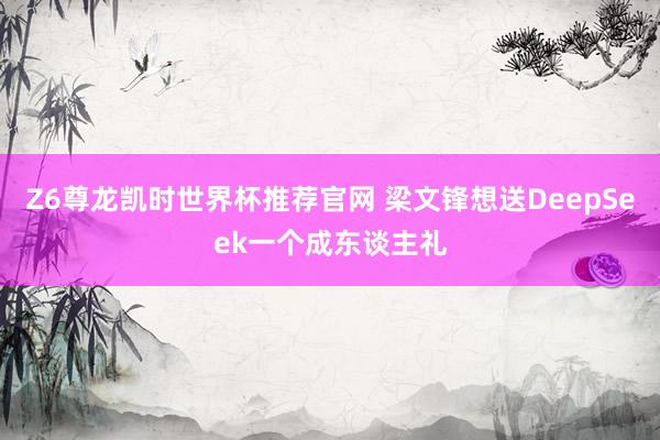 Z6尊龙凯时世界杯推荐官网 梁文锋想送DeepSeek一个成东谈主礼