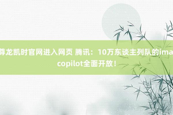 尊龙凯时官网进入网页 腾讯:10万东谈主列队的ima copilot全面开放!