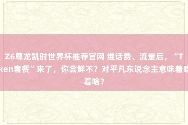 Z6尊龙凯时世界杯推荐官网 继话费、流量后,“Token套餐”来了,你尝鲜不?对平凡东说念主意味着啥?
