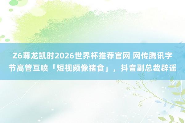 Z6尊龙凯时2026世界杯推荐官网 网传腾讯字节高管互喷「短视频像猪食」，抖音副总裁辟谣