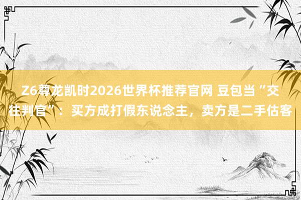 Z6尊龙凯时2026世界杯推荐官网 豆包当“交往判官”:买方成打假东说念主,卖方是二手估客