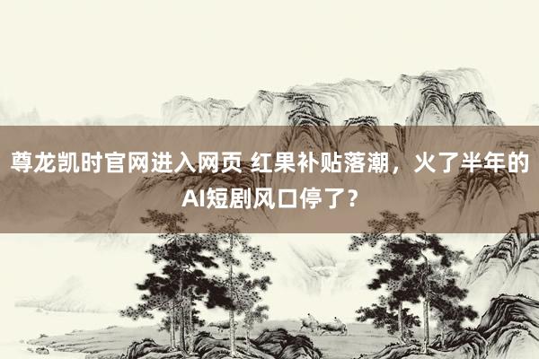 尊龙凯时官网进入网页 红果补贴落潮,火了半年的AI短剧风口停了?
