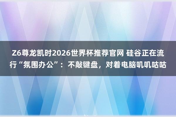 Z6尊龙凯时2026世界杯推荐官网 硅谷正在流行“氛围办公”:不敲键盘,对着电脑叽叽咕咕