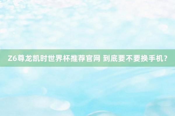 Z6尊龙凯时世界杯推荐官网 到底要不要换手机?