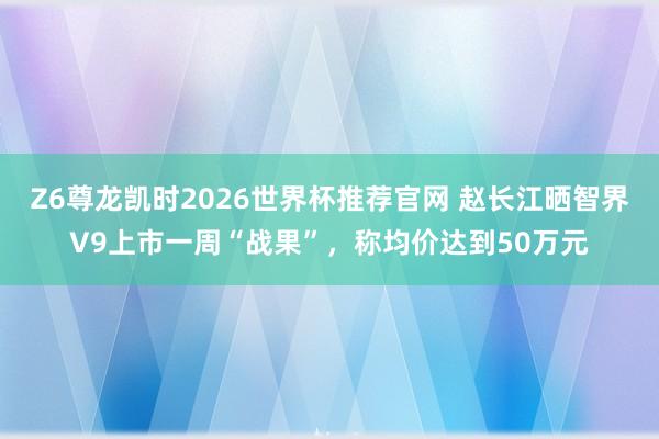 Z6尊龙凯时2026世界杯推荐官网 赵长江晒智界V9上市一周“战果”，称均价达到50万元
