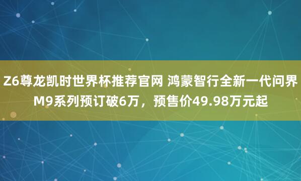Z6尊龙凯时世界杯推荐官网 鸿蒙智行全新一代问界M9系列预订破6万，预售价49.98万元起