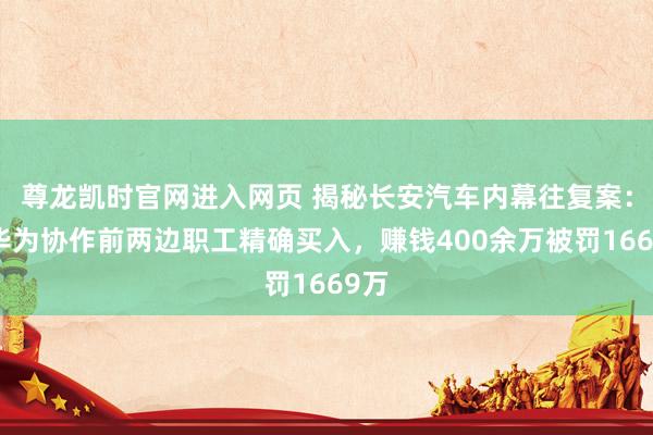 尊龙凯时官网进入网页 揭秘长安汽车内幕往复案：与华为协作前两边职工精确买入，赚钱400余万被罚1669万