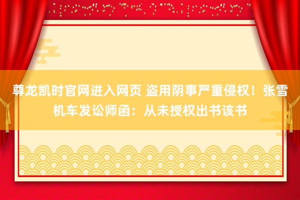 尊龙凯时官网进入网页 盗用阴事严重侵权!张雪机车发讼师函:从未授权出书该书
