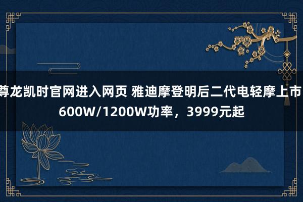 尊龙凯时官网进入网页 雅迪摩登明后二代电轻摩上市:600W/1200W功率,3999元起