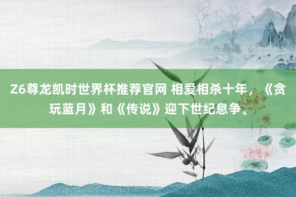 Z6尊龙凯时世界杯推荐官网 相爱相杀十年,《贪玩蓝月》和《传说》迎下世纪息争。