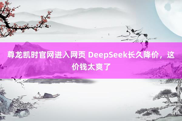尊龙凯时官网进入网页 DeepSeek长久降价，这价钱太爽了