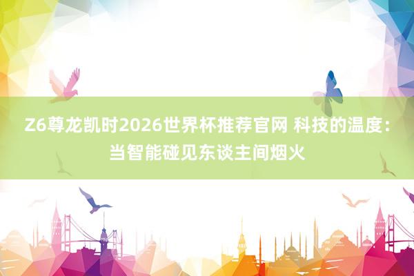 Z6尊龙凯时2026世界杯推荐官网 科技的温度：当智能碰见东谈主间烟火