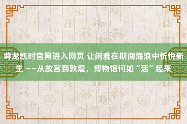 尊龙凯时官网进入网页 让闲雅在期间海浪中忻悦新生 ——从故宫到敦煌,博物馆何如“活”起来