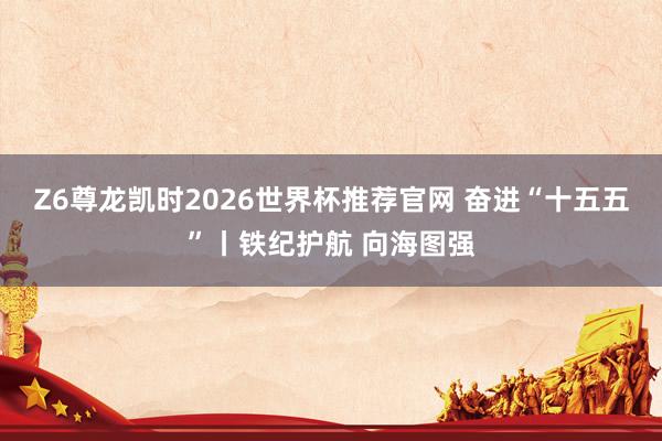 Z6尊龙凯时2026世界杯推荐官网 奋进“十五五”丨铁纪护航 向海图强