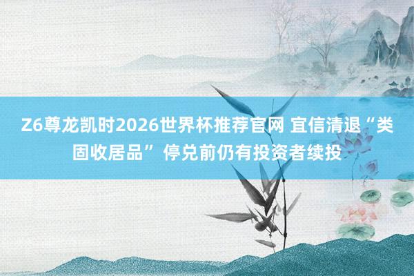 Z6尊龙凯时2026世界杯推荐官网 宜信清退“类固收居品” 停兑前仍有投资者续投