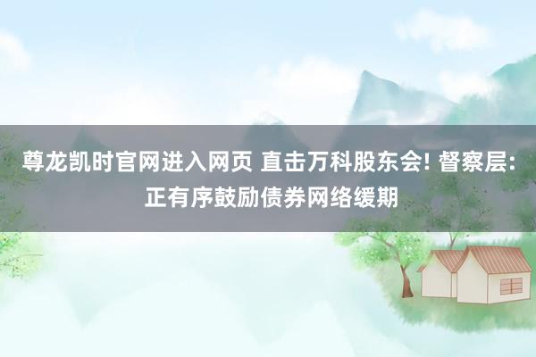 尊龙凯时官网进入网页 直击万科股东会! 督察层: 正有序鼓励债券网络缓期