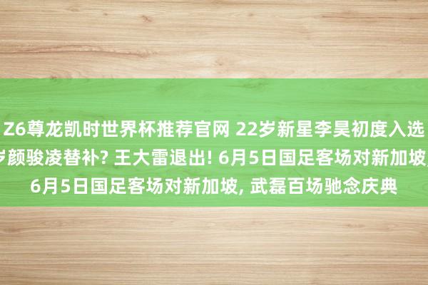Z6尊龙凯时世界杯推荐官网 22岁新星李昊初度入选国度队, 将成为35岁颜骏凌替补? 王大雷退出! 6月5日国足客场对新加坡, 武磊百场驰念庆典