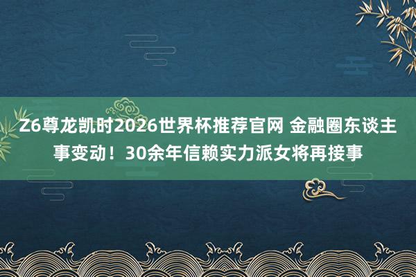 Z6尊龙凯时2026世界杯推荐官网 金融圈东谈主事变动!30余年信赖实力派女将再接事