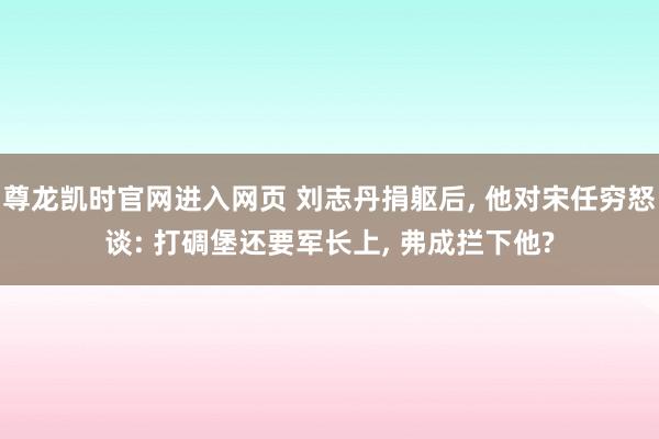 尊龙凯时官网进入网页 刘志丹捐躯后, 他对宋任穷怒谈: 打碉堡还要军长上, 弗成拦下他?
