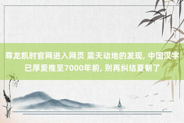 尊龙凯时官网进入网页 震天动地的发现， 中国汉字已厚爱推至7000年前， 别再纠结夏朝了