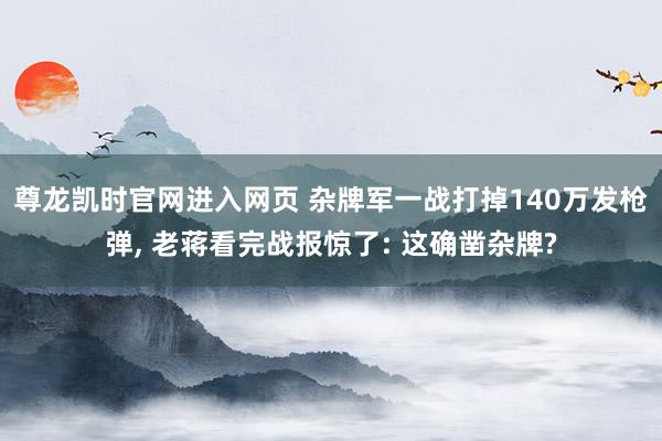 尊龙凯时官网进入网页 杂牌军一战打掉140万发枪弹, 老蒋看完战报惊了: 这确凿杂牌?