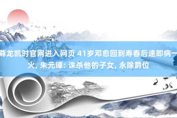 尊龙凯时官网进入网页 41岁邓愈回到寿春后速即病一火， 朱元璋: 诛杀他的子女， 永除爵位