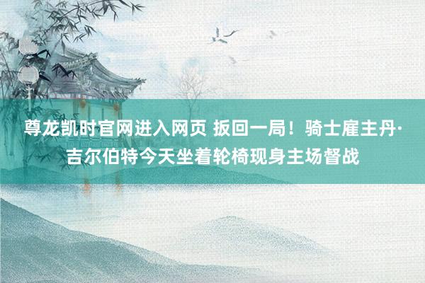 尊龙凯时官网进入网页 扳回一局！骑士雇主丹·吉尔伯特今天坐着轮椅现身主场督战