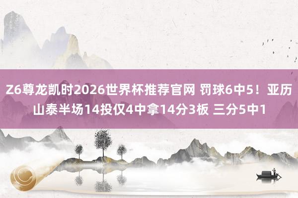 Z6尊龙凯时2026世界杯推荐官网 罚球6中5！亚历山泰半场14投仅4中拿14分3板 三分5中1