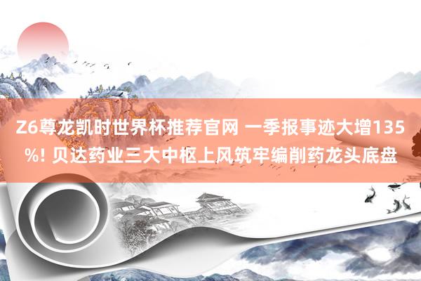 Z6尊龙凯时世界杯推荐官网 一季报事迹大增135%! 贝达药业三大中枢上风筑牢编削药龙头底盘