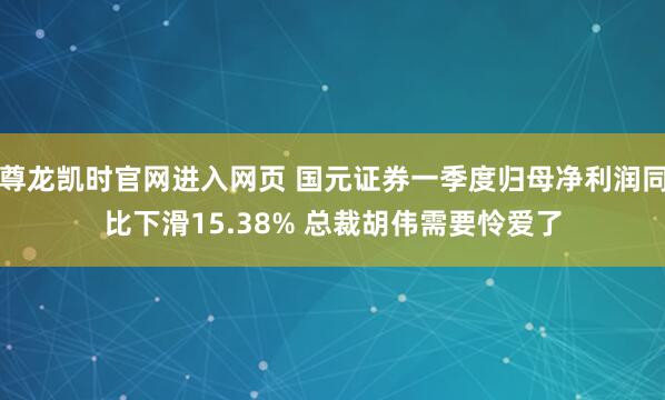 尊龙凯时官网进入网页 国元证券一季度归母净利润同比下滑15.38% 总裁胡伟需要怜爱了