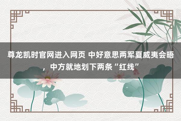 尊龙凯时官网进入网页 中好意思两军夏威夷会晤,中方就地划下两条“红线”