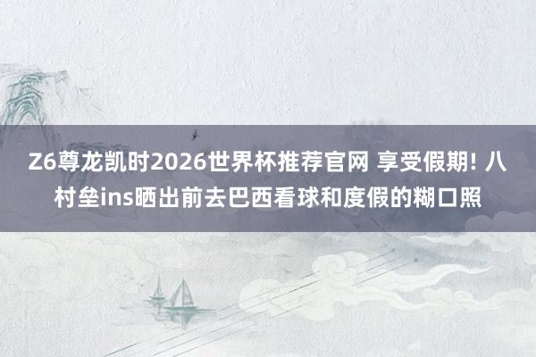 Z6尊龙凯时2026世界杯推荐官网 享受假期! 八村垒ins晒出前去巴西看球和度假的糊口照