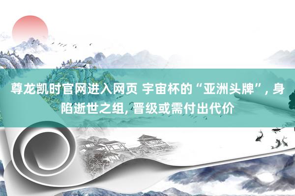 尊龙凯时官网进入网页 宇宙杯的“亚洲头牌”, 身陷逝世之组, 晋级或需付出代价