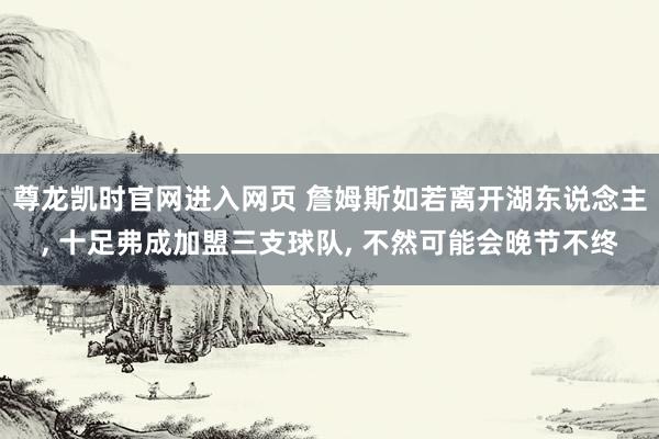 尊龙凯时官网进入网页 詹姆斯如若离开湖东说念主, 十足弗成加盟三支球队, 不然可能会晚节不终