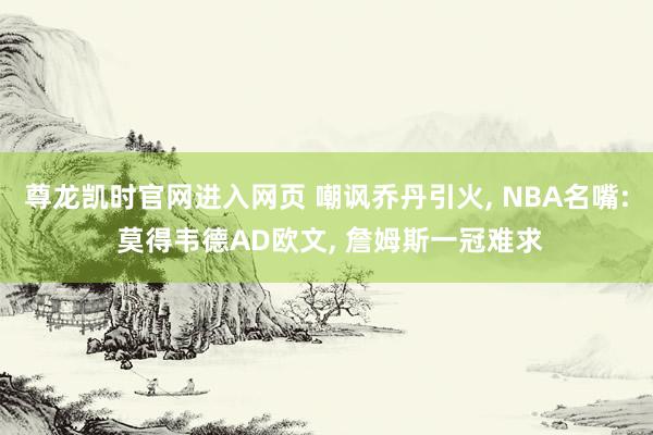 尊龙凯时官网进入网页 嘲讽乔丹引火， NBA名嘴: 莫得韦德AD欧文， 詹姆斯一冠难求