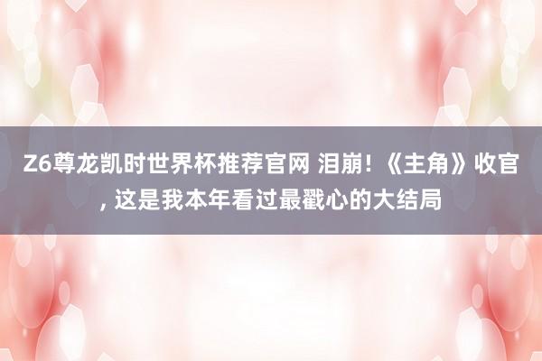 Z6尊龙凯时世界杯推荐官网 泪崩! 《主角》收官， 这是我本年看过最戳心的大结局