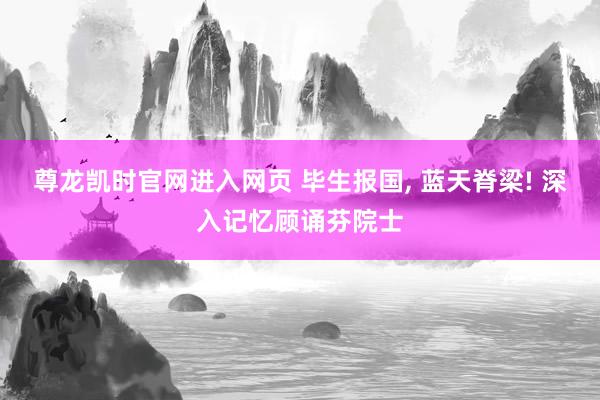 尊龙凯时官网进入网页 毕生报国， 蓝天脊梁! 深入记忆顾诵芬院士