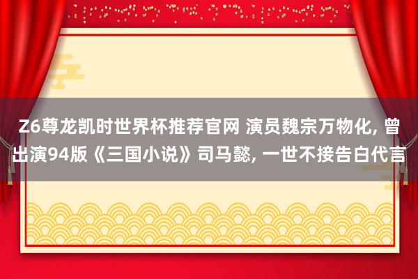 Z6尊龙凯时世界杯推荐官网 演员魏宗万物化， 曾出演94版《三国小说》司马懿， 一世不接告白代言