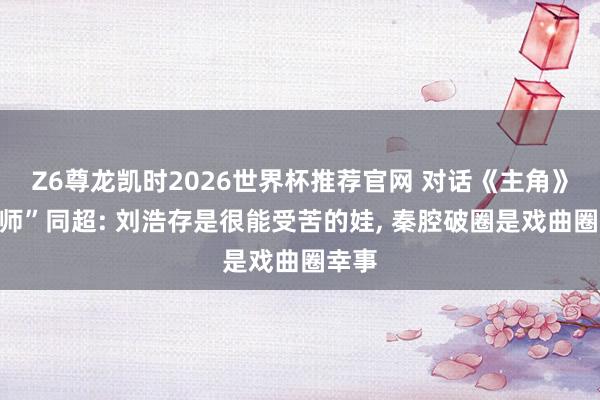 Z6尊龙凯时2026世界杯推荐官网 对话《主角》“周师”同超: 刘浩存是很能受苦的娃, 秦腔破圈是戏曲圈幸事