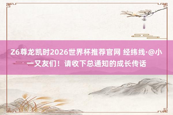 Z6尊龙凯时2026世界杯推荐官网 经纬线·@小一又友们！请收下总通知的成长传话