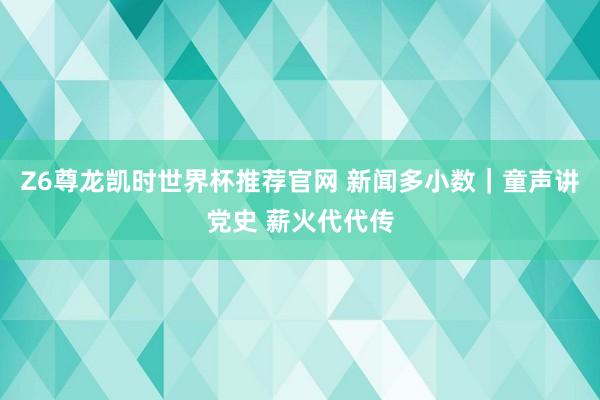 Z6尊龙凯时世界杯推荐官网 新闻多小数｜童声讲党史 薪火代代传
