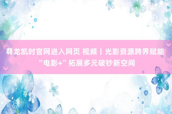 尊龙凯时官网进入网页 视频丨光影资源跨界赋能 “电影+”拓展多元破钞新空间