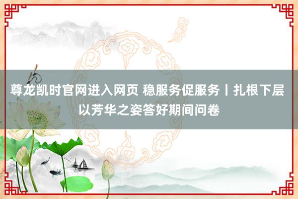 尊龙凯时官网进入网页 稳服务促服务丨扎根下层 以芳华之姿答好期间问卷