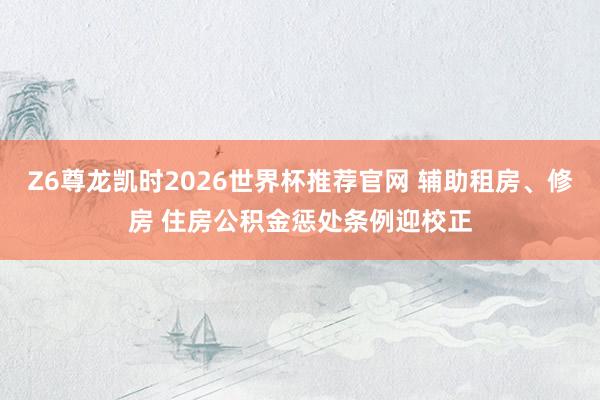 Z6尊龙凯时2026世界杯推荐官网 辅助租房、修房 住房公积金惩处条例迎校正