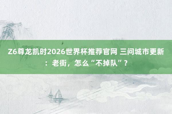 Z6尊龙凯时2026世界杯推荐官网 三问城市更新:老街,怎么“不掉队”?