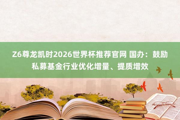 Z6尊龙凯时2026世界杯推荐官网 国办:鼓励私募基金行业优化增量、提质增效