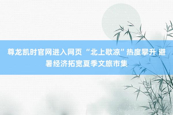 尊龙凯时官网进入网页 “北上歇凉”热度攀升 避暑经济拓宽夏季文旅市集